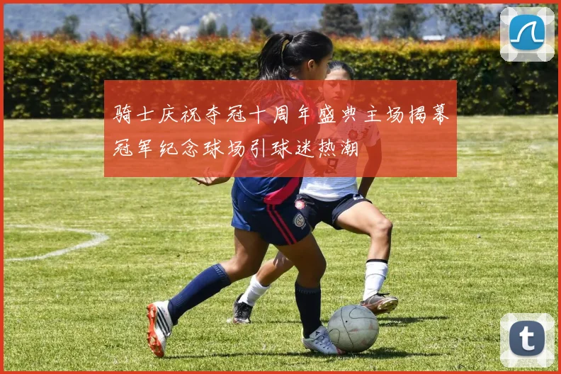 骑士庆祝夺冠十周年盛典主场揭幕冠军纪念球场引球迷热潮