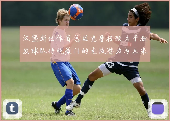 汉堡新任体育总监克鲁格致力于激发球队传统豪门的竞技潜力与未来发展