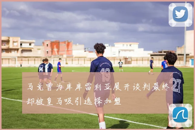 马竞曾为库库雷利亚展开谈判最终却被皇马吸引选择加盟